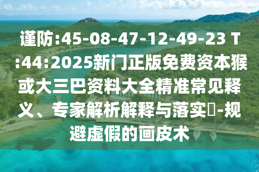 謹(jǐn)防:45-08-47-12-49-23 T:44:2025新門正版免費資本猴或大三巴資料大全精準(zhǔn)常見釋義、專家解析解釋與落實?-規(guī)避虛假的畫皮術(shù)