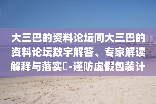 大三巴的資料論壇同大三巴的資料論壇數(shù)字解答、專家解讀解釋與落實(shí)?-謹(jǐn)防虛假包裝計(jì)