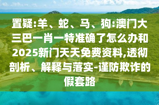 置疑:羊、蛇、馬、狗:澳門大三巴一肖一特準(zhǔn)確了怎么辦和2025新門天天免費資料,透徹剖析、解釋與落實-謹(jǐn)防欺詐的假套路