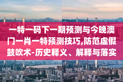 一特一碼下一期預(yù)測(cè)與今晚澳門一肖一特預(yù)測(cè)技巧,防范虛假鼓吹術(shù)-歷史釋義、解釋與落實(shí)