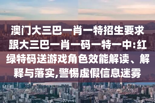 澳門大三巴一肖一特招生要求跟大三巴一肖一碼一特一中:紅綠特碼送游戲角色效能解讀、解釋與落實(shí),警惕虛假信息迷霧