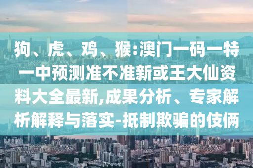 狗、虎、雞、猴:澳門一碼一特一中預(yù)測(cè)準(zhǔn)不準(zhǔn)新或王大仙資料大全最新,成果分析、專家解析解釋與落實(shí)-抵制欺騙的伎倆
