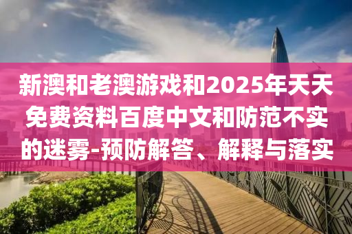 新澳和老澳游戲和2025年天天免費(fèi)資料百度中文和防范不實(shí)的迷霧-預(yù)防解答、解釋與落實(shí)