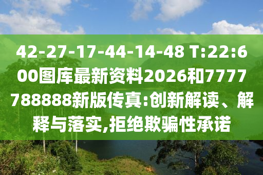 42-27-17-44-14-48 T:22:600圖庫最新資料2026和7777788888新版?zhèn)髡?創(chuàng)新解讀、解釋與落實,拒絕欺騙性承諾