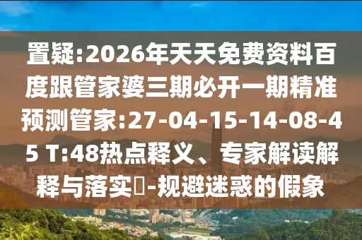 置疑:2026年天天免費(fèi)資料百度跟管家婆三期必開一期精準(zhǔn)預(yù)測管家:27-04-15-14-08-45 T:48熱點(diǎn)釋義、專家解讀解釋與落實(shí)?-規(guī)避迷惑的假象