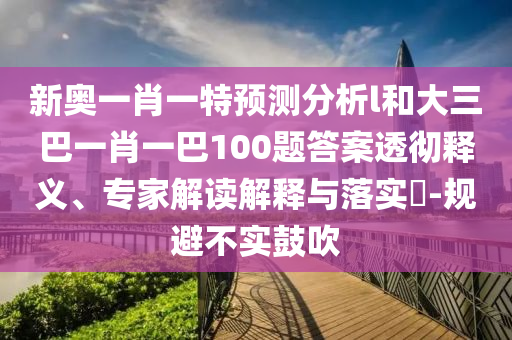 新奧一肖一特預(yù)測分析l和大三巴一肖一巴100題答案透徹釋義、專家解讀解釋與落實(shí)?-規(guī)避不實(shí)鼓吹