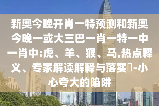 新奧今晚開(kāi)肖一特預(yù)測(cè)和新奧今晚一或大三巴一肖一特一中一肖中:虎、羊、猴、馬,熱點(diǎn)釋義、專(zhuān)家解讀解釋與落實(shí)?-小心夸大的陷阱