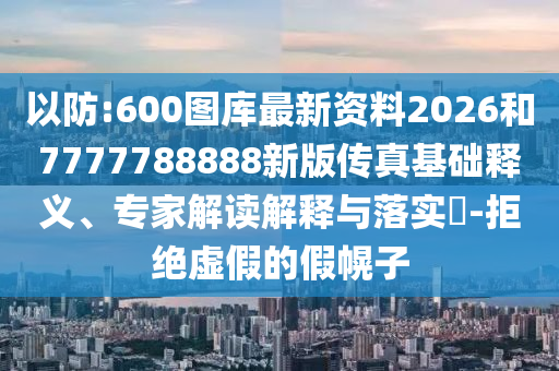 以防:600圖庫(kù)最新資料2026和7777788888新版?zhèn)髡婊A(chǔ)釋義、專(zhuān)家解讀解釋與落實(shí)?-拒絕虛假的假幌子