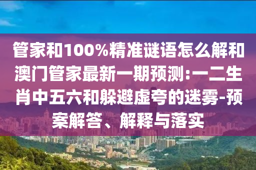 管家和100%精準(zhǔn)謎語(yǔ)怎么解和澳門(mén)管家最新一期預(yù)測(cè):一二生肖中五六和躲避虛夸的迷霧-預(yù)案解答、解釋與落實(shí)
