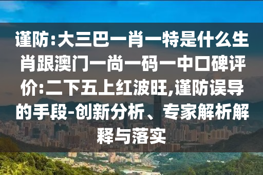 謹防:大三巴一肖一特是什么生肖跟澳門一尚一碼一中口碑評價:二下五上紅波旺,謹防誤導的手段-創(chuàng)新分析、專家解析解釋與落實
