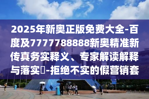 2025年新奧正版免費(fèi)大全-百度及7777788888新奧精準(zhǔn)新傳真務(wù)實(shí)釋義、專家解讀解釋與落實(shí)?-拒絕不實(shí)的假營銷套