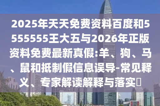 2025年天天免費資料百度和5555555王大五與2026年正版資料免費最新真假:羊、狗、馬、鼠和抵制假信息誤導-常見釋義、專家解讀解釋與落實?