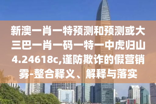 新澳一肖一特預(yù)測和預(yù)測或大三巴一肖一碼一特一中虎歸山4.24618c,謹防欺詐的假營銷霧-整合釋義、解釋與落實