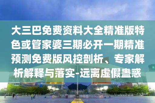大三巴免費資料大全精準版特色或管家婆三期必開一期精準預(yù)測免費版風(fēng)控剖析、專家解析解釋與落實-遠離虛假蠱惑