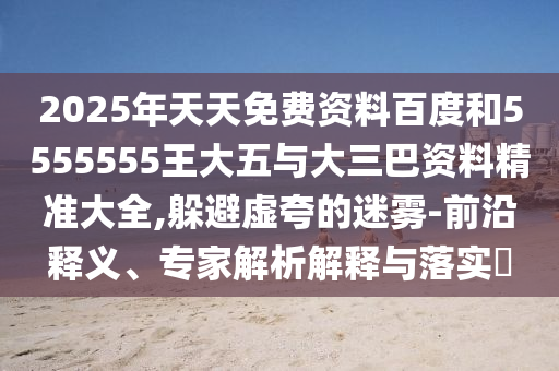 2025年天天免費資料百度和5555555王大五與大三巴資料精準大全,躲避虛夸的迷霧-前沿釋義、專家解析解釋與落實?