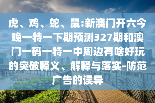 虎、雞、蛇、鼠:新澳門開六今晚一特一下期預(yù)測327期和澳門一碼一特一中周邊有啥好玩的突破釋義、解釋與落實-防范廣告的誤導(dǎo)