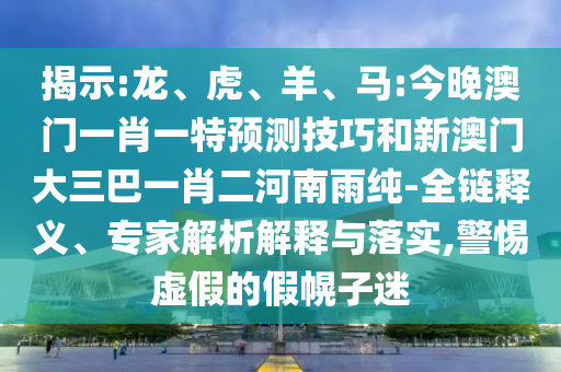 揭示:龍、虎、羊、馬:今晚澳門一肖一特預(yù)測技巧和新澳門大三巴一肖二河南雨純-全鏈釋義、專家解析解釋與落實,警惕虛假的假幌子迷