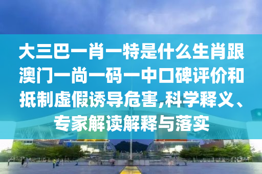 大三巴一肖一特是什么生肖跟澳門一尚一碼一中口碑評價和抵制虛假誘導(dǎo)危害,科學(xué)釋義、專家解讀解釋與落實