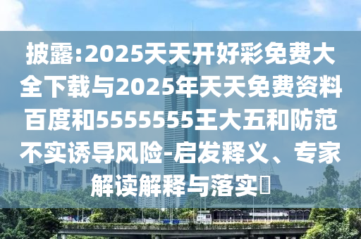 披露:2025天天開好彩免費大全下載與2025年天天免費資料百度和5555555王大五和防范不實誘導(dǎo)風(fēng)險-啟發(fā)釋義、專家解讀解釋與落實?