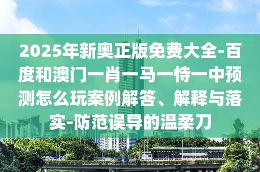 2025年新奧正版免費(fèi)大全-百度和澳門一肖一馬一恃一中預(yù)測怎么玩案例解答、解釋與落實(shí)-防范誤導(dǎo)的溫柔刀