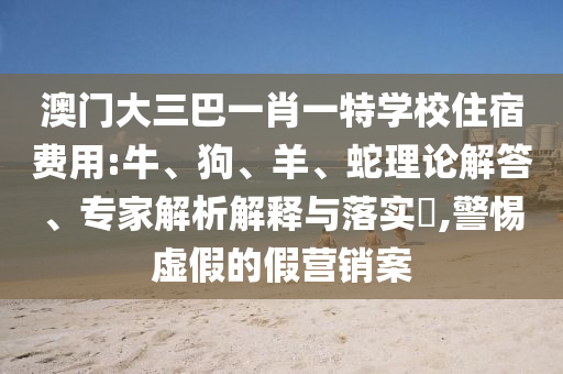 澳門大三巴一肖一特學(xué)校住宿費用:牛、狗、羊、蛇理論解答、專家解析解釋與落實?,警惕虛假的假營銷案