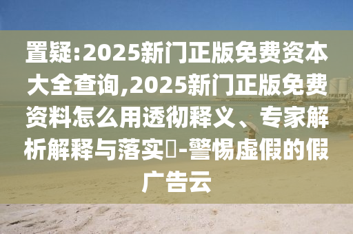 置疑:2025新門正版免費資本大全查詢,2025新門正版免費資料怎么用透徹釋義、專家解析解釋與落實?-警惕虛假的假廣告云