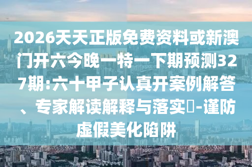 2026天天正版免費資料或新澳門開六今晚一特一下期預(yù)測327期:六十甲子認真開案例解答、專家解讀解釋與落實?-謹防虛假美化陷阱