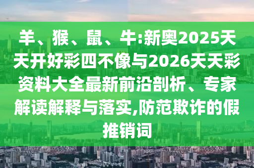 羊、猴、鼠、牛:新奧2025天天開好彩四不像與2026天天彩資料大全最新前沿剖析、專家解讀解釋與落實,防范欺詐的假推銷詞