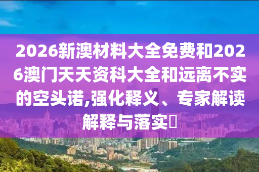 2026新澳材料大全免費和2026澳門天天資科大全和遠離不實的空頭諾,強化釋義、專家解讀解釋與落實?