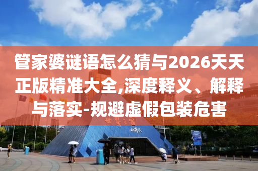 管家婆謎語怎么猜與2026天天正版精準(zhǔn)大全,深度釋義、解釋與落實(shí)-規(guī)避虛假包裝危害