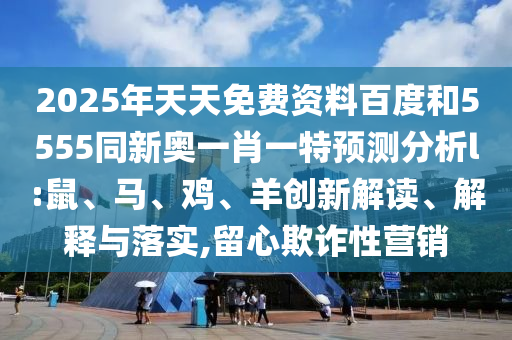 2025年天天免費資料百度和5555同新奧一肖一特預測分析l:鼠、馬、雞、羊創(chuàng)新解讀、解釋與落實,留心欺詐性營銷