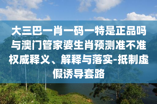大三巴一肖一碼一特是正品嗎與澳門管家婆生肖預(yù)測(cè)準(zhǔn)不準(zhǔn)權(quán)威釋義、解釋與落實(shí)-抵制虛假誘導(dǎo)套路