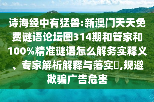 詩海經中有猛獸:新澳門天天免費謎語論壇圖314期和管家和100%精準謎語怎么解務實釋義、專家解析解釋與落實?,規(guī)避欺騙廣告危害