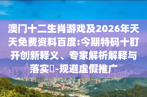 澳門十二生肖游戲及2026年天天免費(fèi)資料百度:今期特碼十盯開創(chuàng)新釋義、專家解析解釋與落實(shí)?-規(guī)避虛假推廣