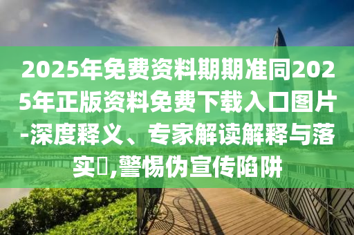 2025年免費(fèi)資料期期準(zhǔn)同2025年正版資料免費(fèi)下載入口圖片-深度釋義、專家解讀解釋與落實(shí)?,警惕偽宣傳陷阱