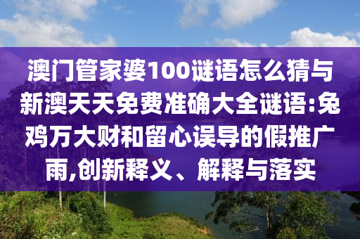 澳門(mén)管家婆100謎語(yǔ)怎么猜與新澳天天免費(fèi)準(zhǔn)確大全謎語(yǔ):兔雞萬(wàn)大財(cái)和留心誤導(dǎo)的假推廣雨,創(chuàng)新釋義、解釋與落實(shí)