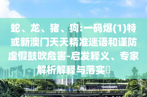 蛇、龍、豬、狗:一碼爆(1)特或新澳門天天精準(zhǔn)迷語(yǔ)和謹(jǐn)防虛假鼓吹危害-啟發(fā)釋義、專家解析解釋與落實(shí)?
