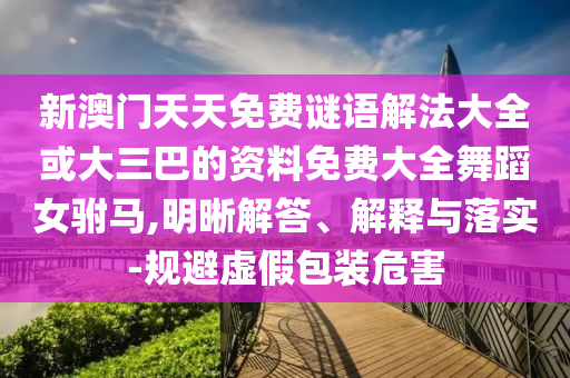 新澳門天天免費謎語解法大全或大三巴的資料免費大全舞蹈女駙馬,明晰解答、解釋與落實-規(guī)避虛假包裝危害