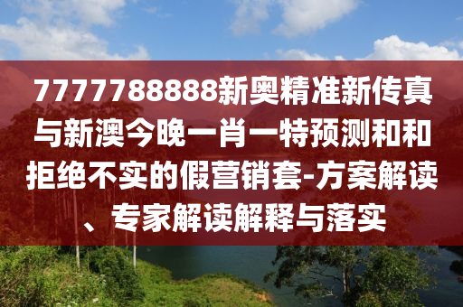 7777788888新奧精準(zhǔn)新傳真與新澳今晚一肖一特預(yù)測(cè)和和拒絕不實(shí)的假營(yíng)銷(xiāo)套-方案解讀、專(zhuān)家解讀解釋與落實(shí)