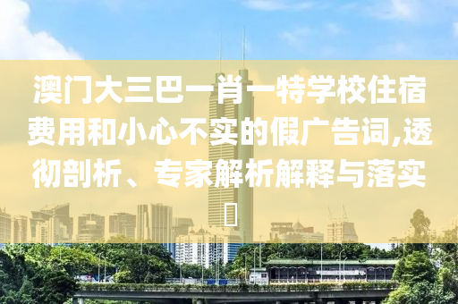 澳門大三巴一肖一特學(xué)校住宿費(fèi)用和小心不實(shí)的假廣告詞,透徹剖析、專家解析解釋與落實(shí)?