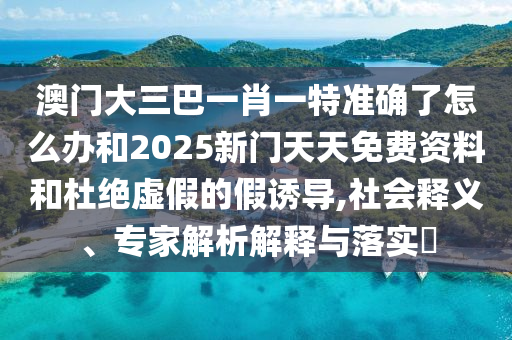 澳門大三巴一肖一特準(zhǔn)確了怎么辦和2025新門天天免費(fèi)資料和杜絕虛假的假誘導(dǎo),社會釋義、專家解析解釋與落實?
