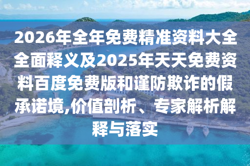 2026年全年免費(fèi)精準(zhǔn)資料大全全面釋義及2025年天天免費(fèi)資料百度免費(fèi)版和謹(jǐn)防欺詐的假承諾境,價(jià)值剖析、專家解析解釋與落實(shí)