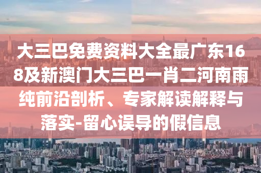 大三巴免費資料大全最廣東168及新澳門大三巴一肖二河南雨純前沿剖析、專家解讀解釋與落實-留心誤導的假信息