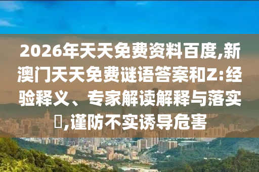 2026年天天免費(fèi)資料百度,新澳門(mén)天天免費(fèi)謎語(yǔ)答案和Z:經(jīng)驗(yàn)釋義、專家解讀解釋與落實(shí)?,謹(jǐn)防不實(shí)誘導(dǎo)危害