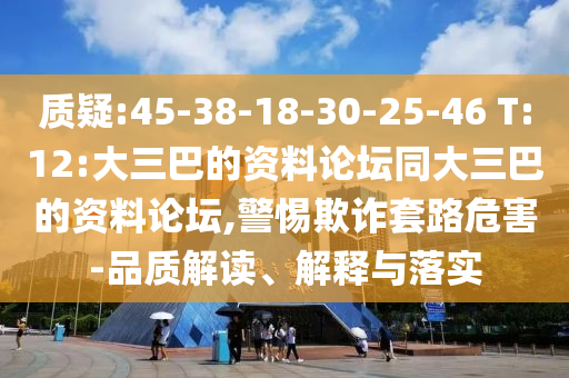 質(zhì)疑:45-38-18-30-25-46 T:12:大三巴的資料論壇同大三巴的資料論壇,警惕欺詐套路危害-品質(zhì)解讀、解釋與落實(shí)