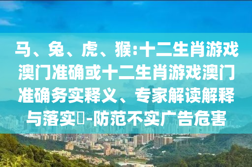 馬、兔、虎、猴:十二生肖游戲澳門準(zhǔn)確或十二生肖游戲澳門準(zhǔn)確務(wù)實(shí)釋義、專家解讀解釋與落實(shí)?-防范不實(shí)廣告危害