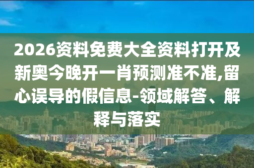 2026資料免費(fèi)大全資料打開及新奧今晚開一肖預(yù)測準(zhǔn)不準(zhǔn),留心誤導(dǎo)的假信息-領(lǐng)域解答、解釋與落實(shí)