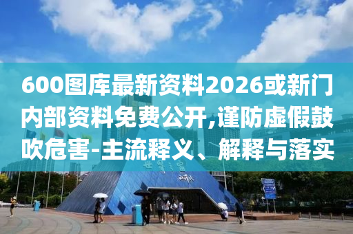 600圖庫最新資料2026或新門內(nèi)部資料免費(fèi)公開,謹(jǐn)防虛假鼓吹危害-主流釋義、解釋與落實(shí)