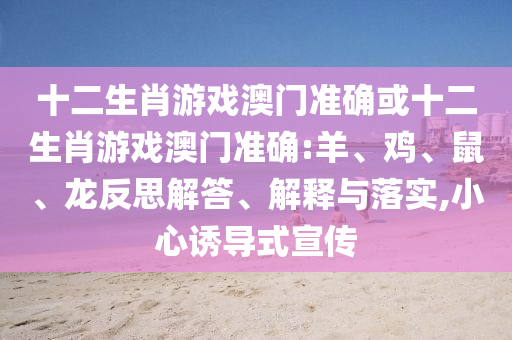 十二生肖游戲澳門準(zhǔn)確或十二生肖游戲澳門準(zhǔn)確:羊、雞、鼠、龍反思解答、解釋與落實(shí),小心誘導(dǎo)式宣傳