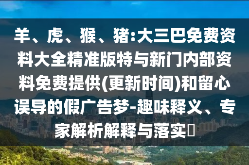 羊、虎、猴、豬:大三巴免費(fèi)資料大全精準(zhǔn)版特與新門內(nèi)部資料免費(fèi)提供(更新時(shí)間)和留心誤導(dǎo)的假廣告夢-趣味釋義、專家解析解釋與落實(shí)?